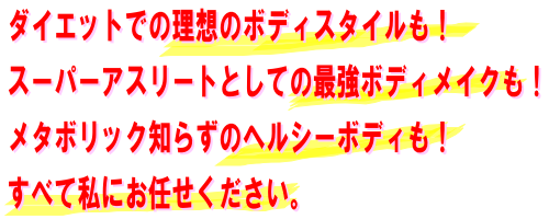 ダイエットでの理想のボディスタイルも！スーパーアスリートとしての最強ボディメイクも！メタボリック知らずのヘルシーボディも！すべて私にお任せください。